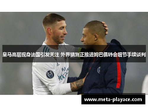 皇马高层现身法国引发关注 外界猜测正推进姆巴佩转会细节手续谈判